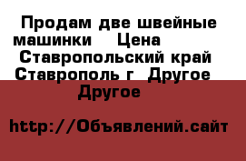 Продам две швейные машинки. › Цена ­ 5 000 - Ставропольский край, Ставрополь г. Другое » Другое   